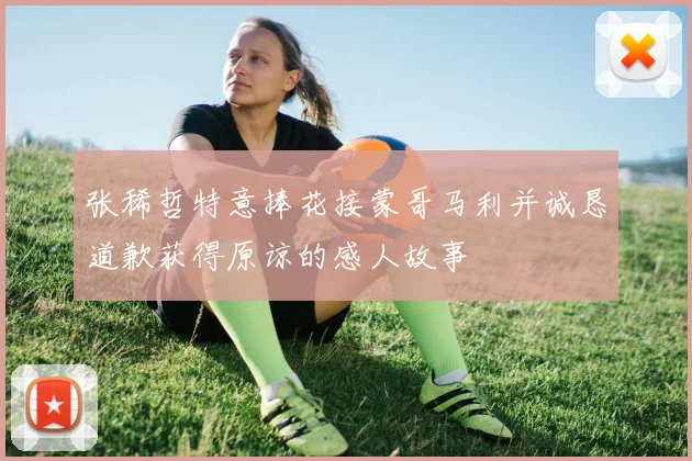张稀哲特意捧花接蒙哥马利并诚恳道歉获得原谅的感人故事