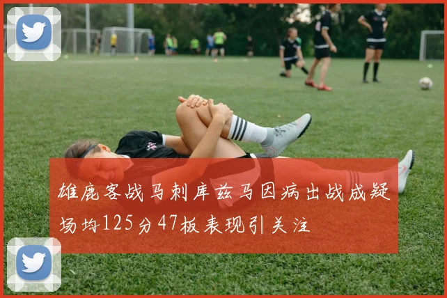 雄鹿客战马刺库兹马因病出战成疑场均125分47板表现引关注