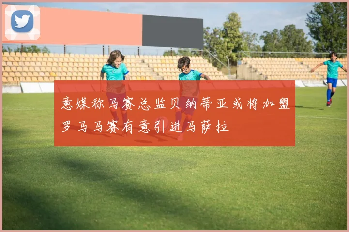 意媒称马赛总监贝纳蒂亚或将加盟罗马马赛有意引进马萨拉