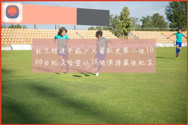杜兰特追平威少火箭队史第二快1000分纪录哈登以38场保持最快纪录