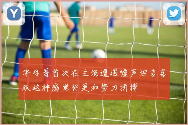 字母哥首次在主场遭遇嘘声坦言喜欢这种感觉将更加努力拼搏