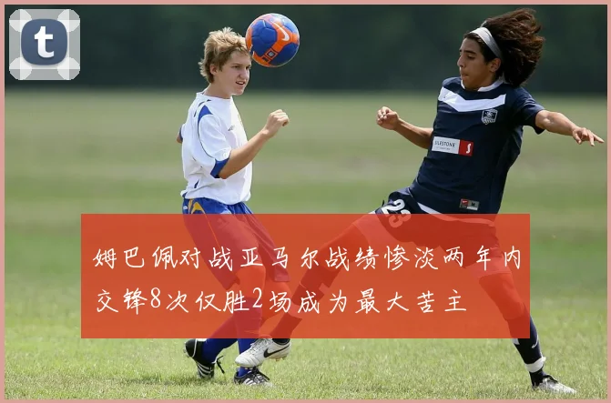 姆巴佩对战亚马尔战绩惨淡两年内交锋8次仅胜2场成为最大苦主