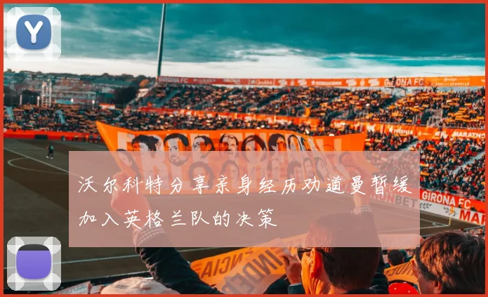 沃尔科特分享亲身经历劝道曼暂缓加入英格兰队的决策