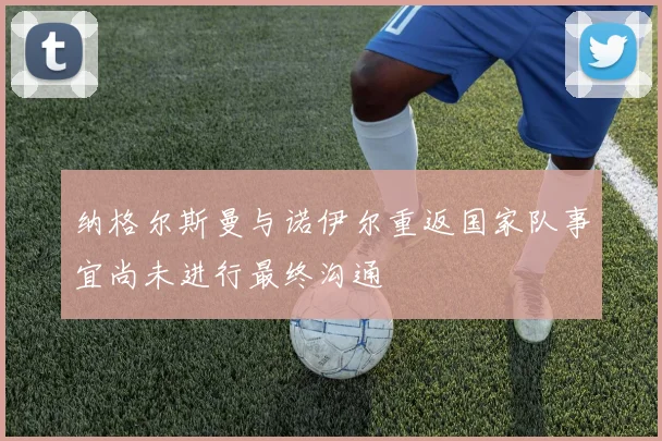 纳格尔斯曼与诺伊尔重返国家队事宜尚未进行最终沟通