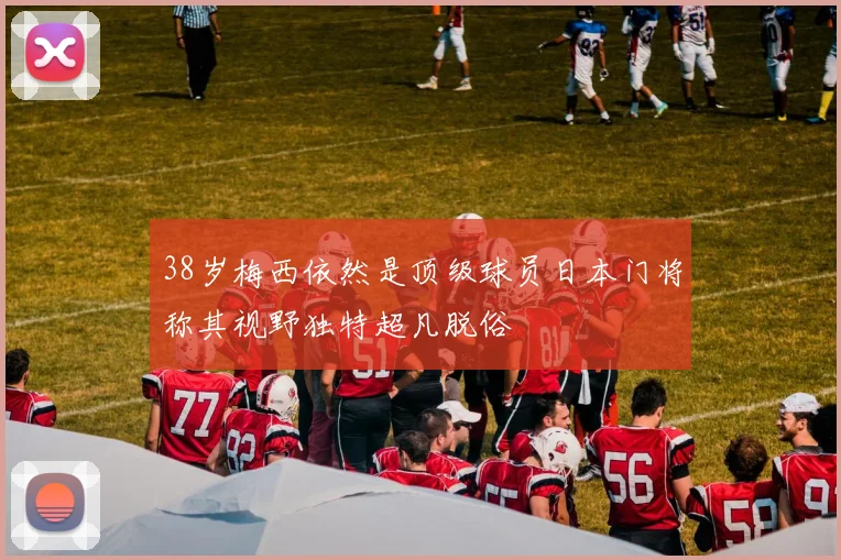 38岁梅西依然是顶级球员日本门将称其视野独特超凡脱俗