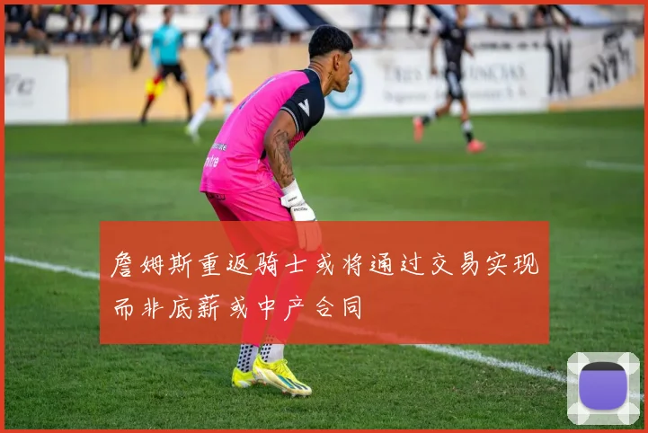 詹姆斯重返骑士或将通过交易实现而非底薪或中产合同