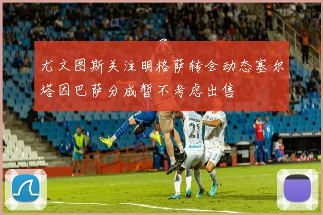 尤文图斯关注明格萨转会动态塞尔塔因巴萨分成暂不考虑出售