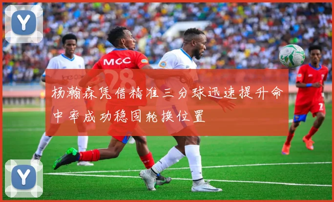 杨瀚森凭借精准三分球迅速提升命中率成功稳固轮换位置