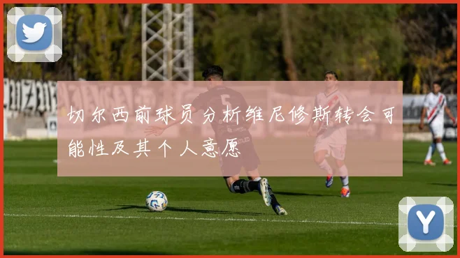 切尔西前球员分析维尼修斯转会可能性及其个人意愿