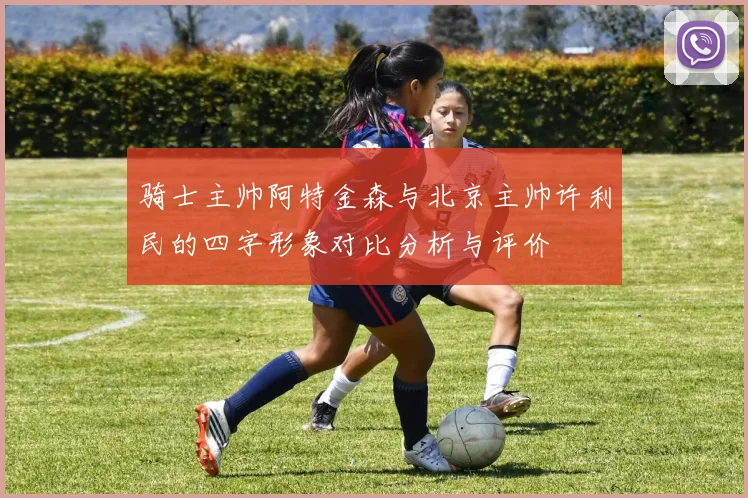 骑士主帅阿特金森与北京主帅许利民的四字形象对比分析与评价