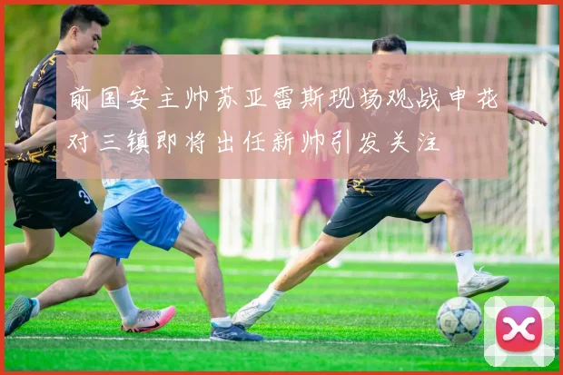 前国安主帅苏亚雷斯现场观战申花对三镇即将出任新帅引发关注