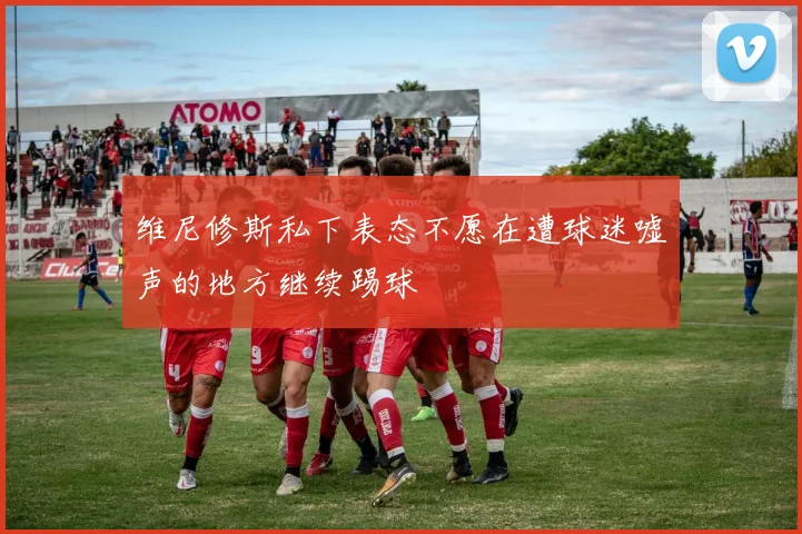 维尼修斯私下表态不愿在遭球迷嘘声的地方继续踢球