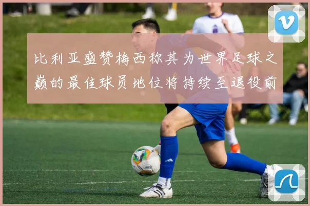 比利亚盛赞梅西称其为世界足球之巅的最佳球员地位将持续至退役前