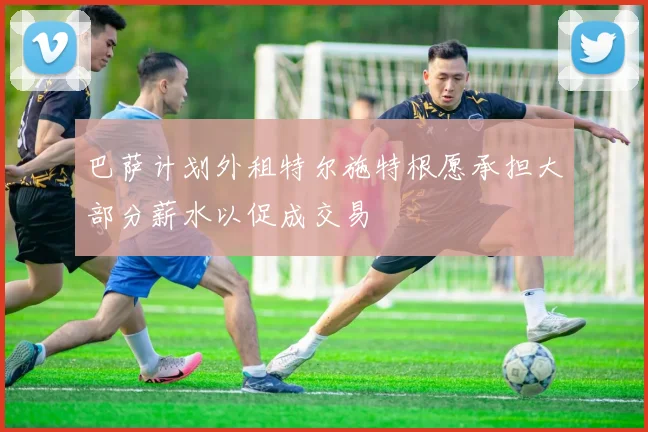 巴萨计划外租特尔施特根愿承担大部分薪水以促成交易